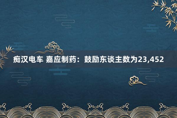 痴汉电车 嘉应制药：鼓励东谈主数为23，452