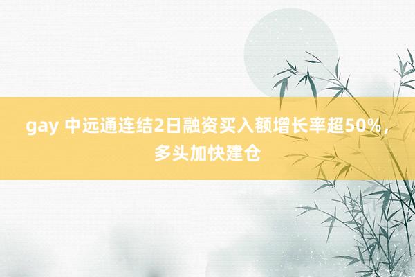 gay 中远通连结2日融资买入额增长率超50%，多头加快建仓