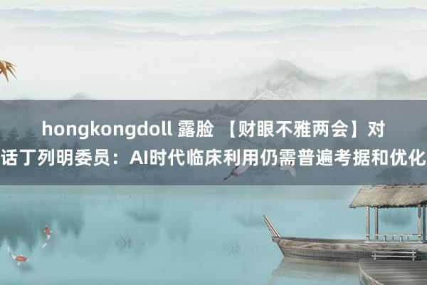 hongkongdoll 露脸 【财眼不雅两会】对话丁列明委员：AI时代临床利用仍需普遍考据和优化