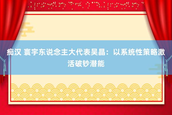 痴汉 寰宇东说念主大代表吴晶：以系统性策略激活破钞潜能