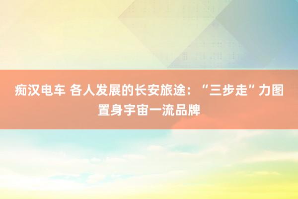 痴汉电车 各人发展的长安旅途：“三步走”力图置身宇宙一流品牌