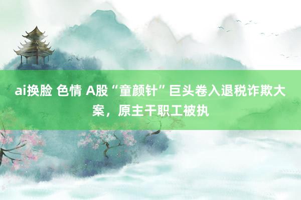 ai换脸 色情 A股“童颜针”巨头卷入退税诈欺大案，原主干职工被执