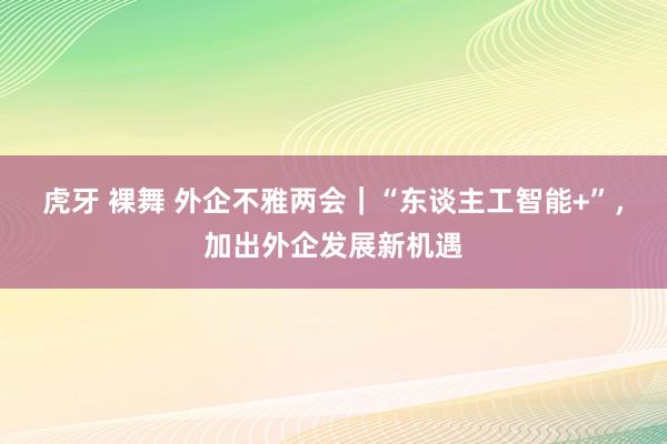 虎牙 裸舞 外企不雅两会｜“东谈主工智能+”，加出外企发展新机遇