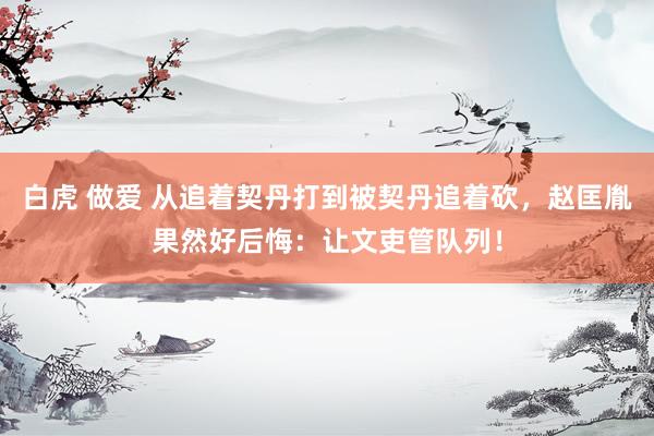 白虎 做爱 从追着契丹打到被契丹追着砍，赵匡胤果然好后悔：让文吏管队列！