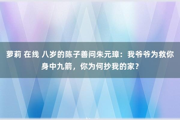 萝莉 在线 八岁的陈子善问朱元璋：我爷爷为救你身中九箭，你为何抄我的家？