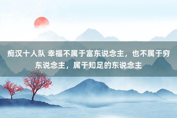 痴汉十人队 幸福不属于富东说念主，也不属于穷东说念主，属于知足的东说念主