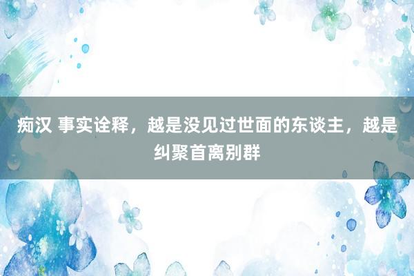 痴汉 事实诠释，越是没见过世面的东谈主，越是纠聚首离别群