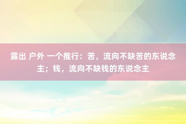 露出 户外 一个推行：苦，流向不缺苦的东说念主；钱，流向不缺钱的东说念主