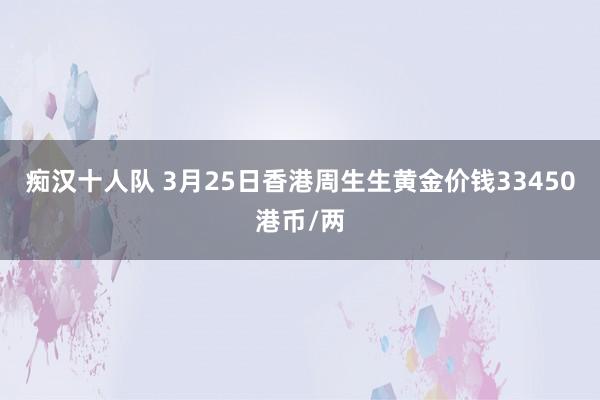 痴汉十人队 3月25日香港周生生黄金价钱33450港币/两