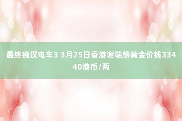 最终痴汉电车3 3月25日香港谢瑞麟黄金价钱33440港币/两