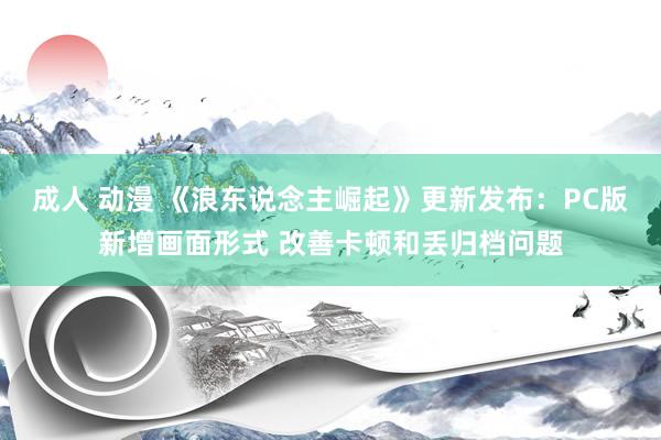 成人 动漫 《浪东说念主崛起》更新发布：PC版新增画面形式 改善卡顿和丢归档问题