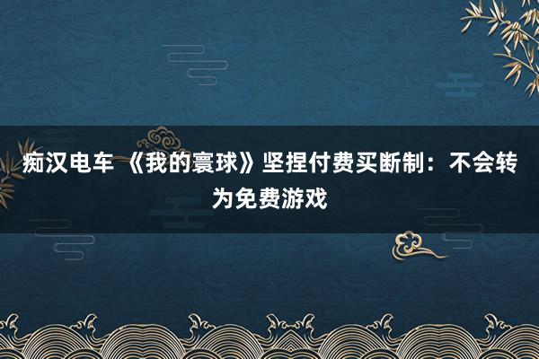 痴汉电车 《我的寰球》坚捏付费买断制：不会转为免费游戏