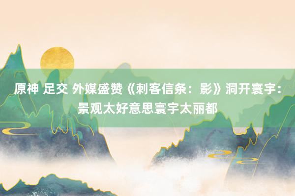 原神 足交 外媒盛赞《刺客信条：影》洞开寰宇：景观太好意思寰宇太丽都