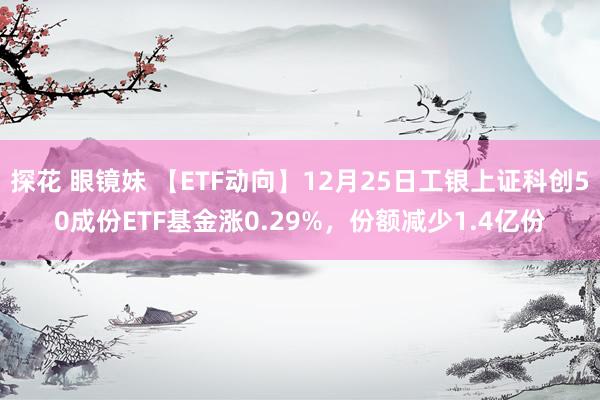 探花 眼镜妹 【ETF动向】12月25日工银上证科创50成份ETF基金涨0.29%，份额减少1.4亿份