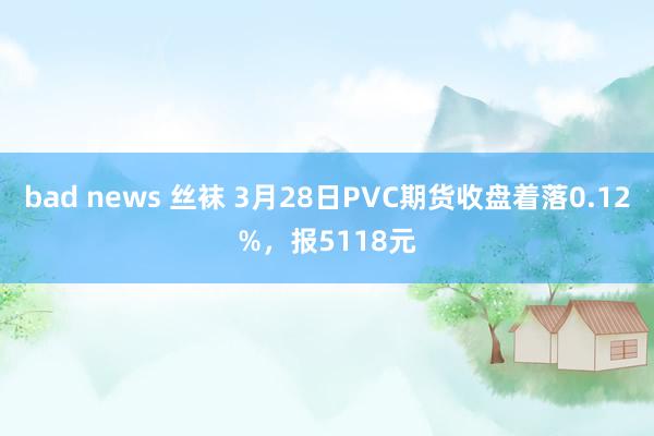 bad news 丝袜 3月28日PVC期货收盘着落0.12%，报5118元