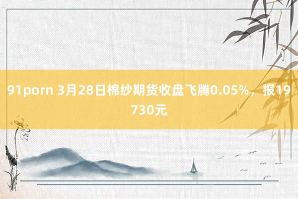 91porn 3月28日棉纱期货收盘飞腾0.05%，报19730元