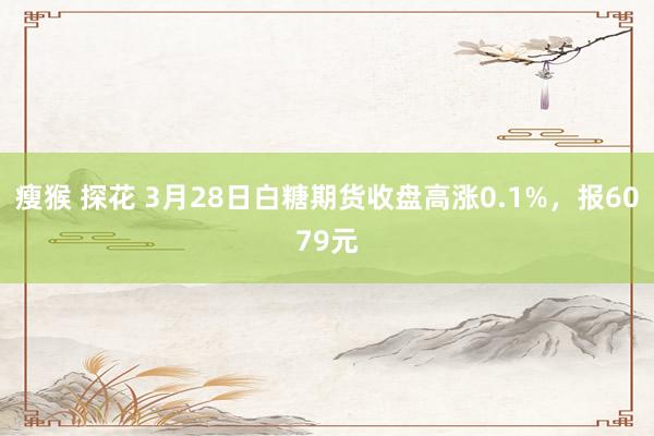 瘦猴 探花 3月28日白糖期货收盘高涨0.1%，报6079元