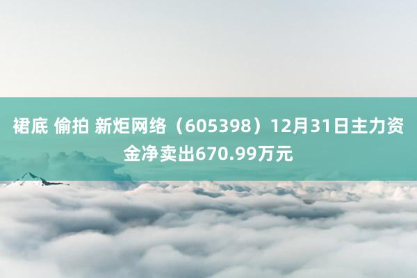 裙底 偷拍 新炬网络（605398）12月31日主力资金净卖出670.99万元