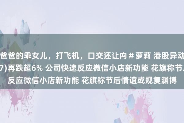 爸爸的乖女儿，打飞机，口交还让禸＃萝莉 港股异动 | 东方甄选(01797)再跌超6% 公司快速反应微信小店新功能 花旗称节后情谊或规复渊博