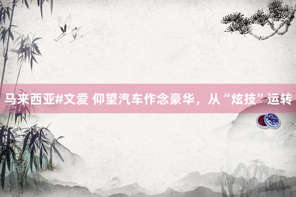 马来西亚#文爱 仰望汽车作念豪华，从“炫技”运转