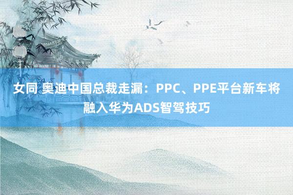 女同 奥迪中国总裁走漏：PPC、PPE平台新车将融入华为ADS智驾技巧