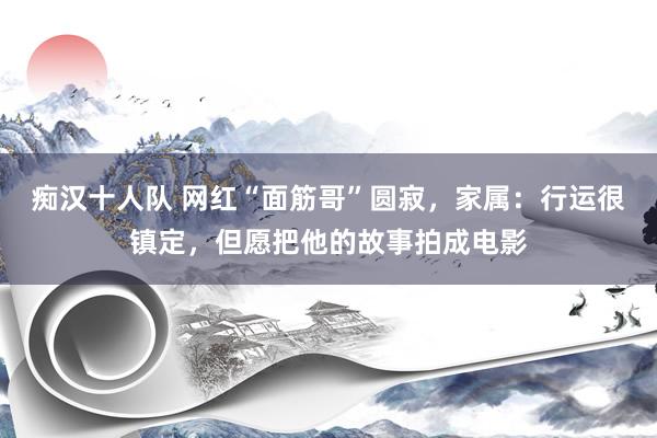 痴汉十人队 网红“面筋哥”圆寂，家属：行运很镇定，但愿把他的故事拍成电影