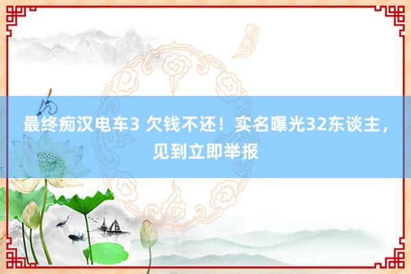 最终痴汉电车3 欠钱不还！实名曝光32东谈主，见到立即举报