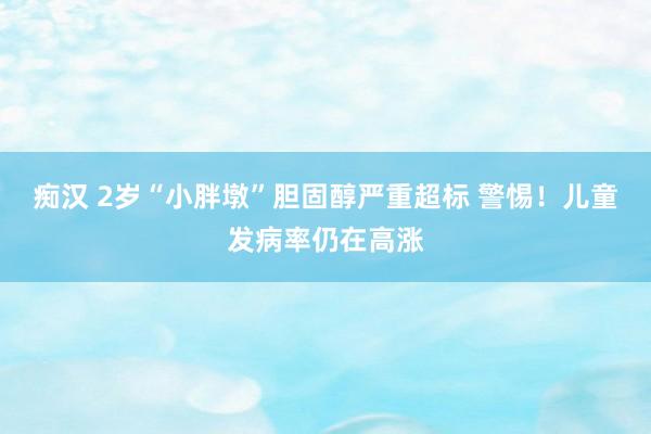 痴汉 2岁“小胖墩”胆固醇严重超标 警惕！儿童发病率仍在高涨