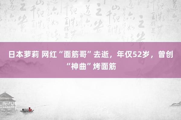 日本萝莉 网红“面筋哥”去逝，年仅52岁，曾创“神曲”烤面筋