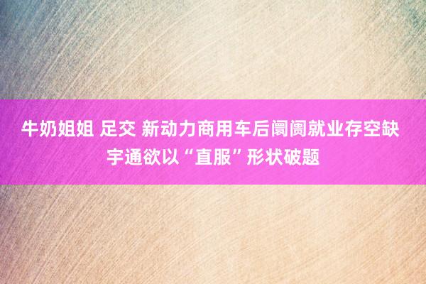 牛奶姐姐 足交 新动力商用车后阛阓就业存空缺 宇通欲以“直服”形状破题