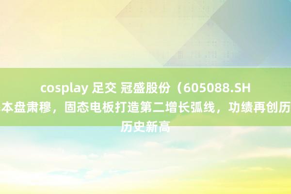 cosplay 足交 冠盛股份（605088.SH）：基本盘肃穆，固态电板打造第二增长弧线，功绩再创历史新高
