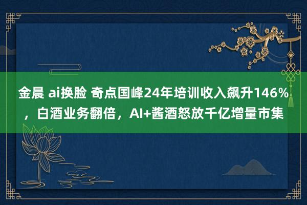 金晨 ai换脸 奇点国峰24年培训收入飙升146%，白酒业务翻倍，AI+酱酒怒放千亿增量市集