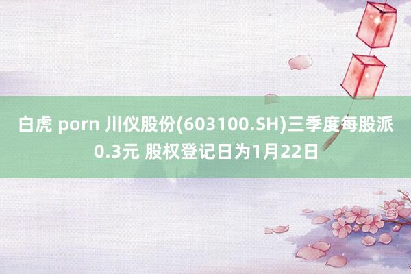 白虎 porn 川仪股份(603100.SH)三季度每股派0.3元 股权登记日为1月22日