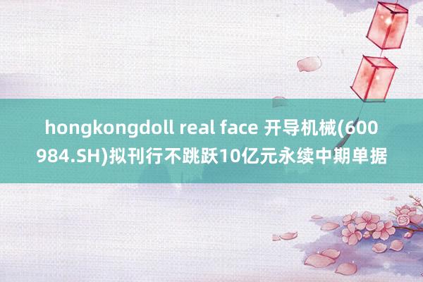 hongkongdoll real face 开导机械(600984.SH)拟刊行不跳跃10亿元永续中期单据