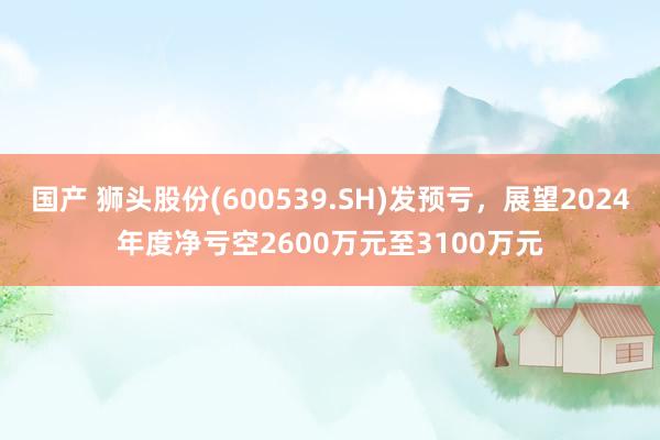 国产 狮头股份(600539.SH)发预亏，展望2024年度净亏空2600万元至3100万元