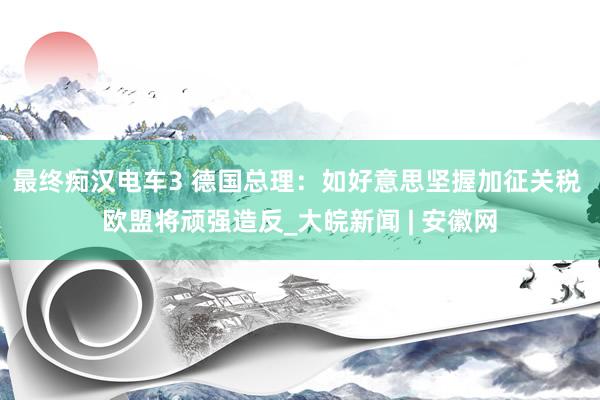 最终痴汉电车3 德国总理：如好意思坚握加征关税 欧盟将顽强造反_大皖新闻 | 安徽网