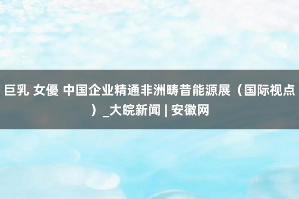 巨乳 女優 中国企业精通非洲畴昔能源展（国际视点）_大皖新闻 | 安徽网