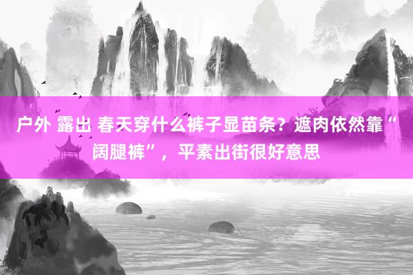 户外 露出 春天穿什么裤子显苗条？遮肉依然靠“阔腿裤”，平素出街很好意思