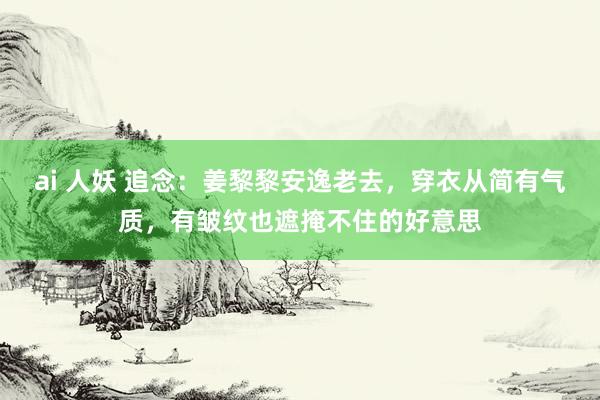 ai 人妖 追念：姜黎黎安逸老去，穿衣从简有气质，有皱纹也遮掩不住的好意思
