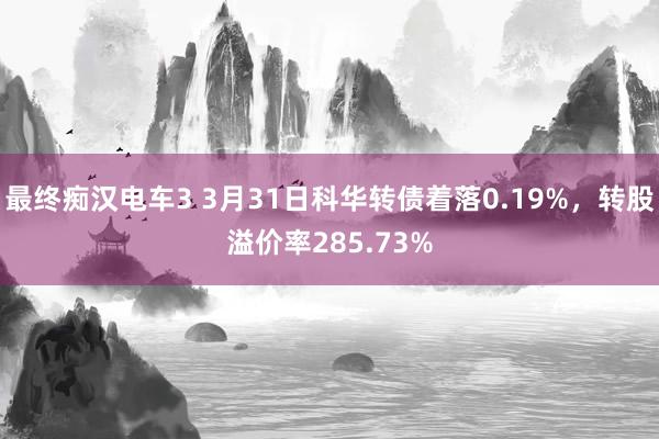 最终痴汉电车3 3月31日科华转债着落0.19%，转股溢价率285.73%