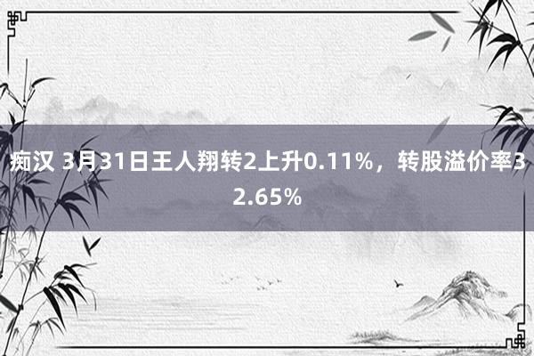 痴汉 3月31日王人翔转2上升0.11%，转股溢价率32.65%