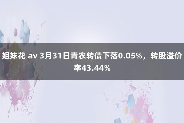 姐妹花 av 3月31日青农转债下落0.05%，转股溢价率43.44%
