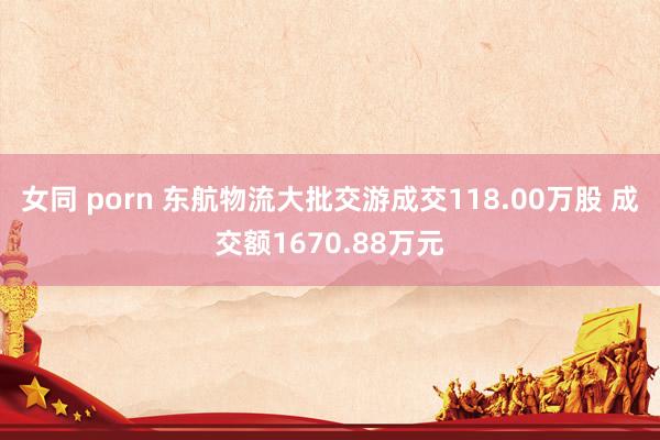 女同 porn 东航物流大批交游成交118.00万股 成交额1670.88万元