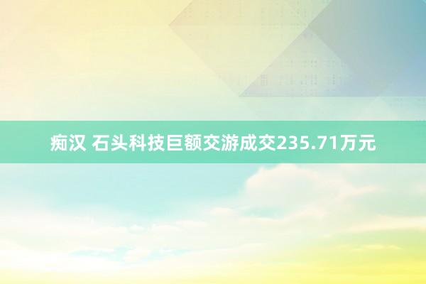 痴汉 石头科技巨额交游成交235.71万元