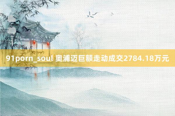 91porn_soul 奥浦迈巨额走动成交2784.18万元
