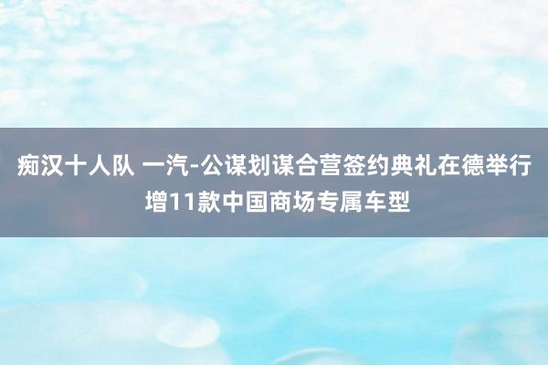 痴汉十人队 一汽-公谋划谋合营签约典礼在德举行 增11款中国商场专属车型
