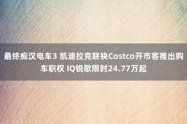 最终痴汉电车3 凯迪拉克联袂Costco开市客推出购车职权 IQ锐歌限时24.77万起