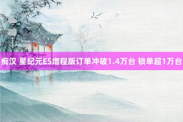 痴汉 星纪元ES增程版订单冲破1.4万台 锁单超1万台