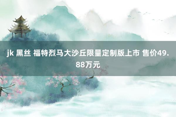 jk 黑丝 福特烈马大沙丘限量定制版上市 售价49.88万元