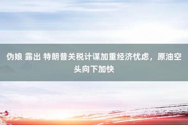 伪娘 露出 特朗普关税计谋加重经济忧虑，原油空头向下加快